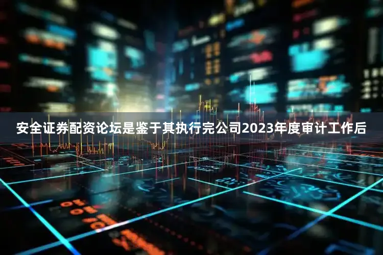 安全证券配资论坛是鉴于其执行完公司2023年度审计工作后