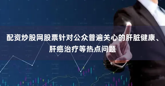 配资炒股网股票针对公众普遍关心的肝脏健康、肝癌治疗等热点问题